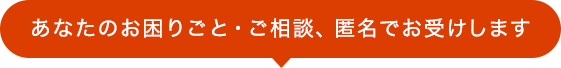 あなたのお困りごと・ご相談、匿名でお受けします